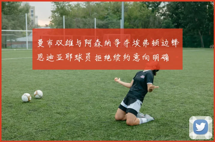 曼市双雄与阿森纳争夺埃弗顿边锋恩迪亚耶球员拒绝续约意向明确