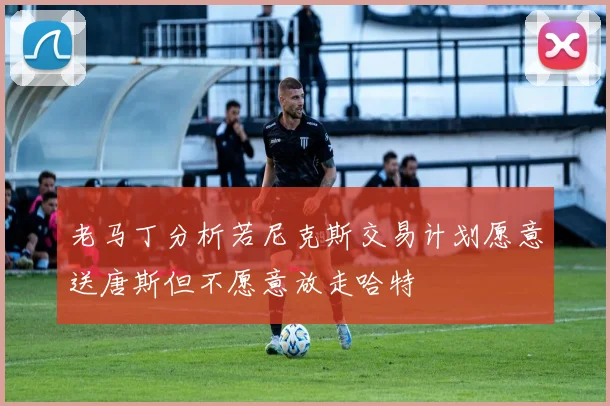 老马丁分析若尼克斯交易计划愿意送唐斯但不愿意放走哈特