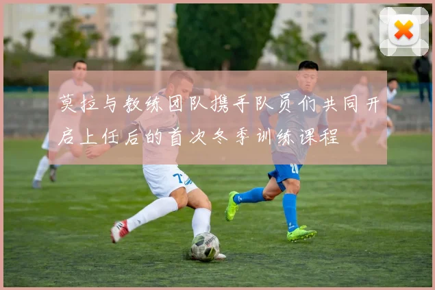 莫拉与教练团队携手队员们共同开启上任后的首次冬季训练课程