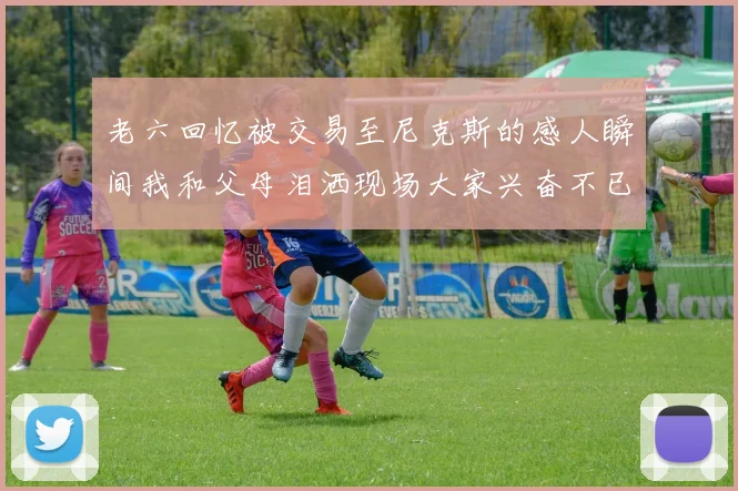 老六回忆被交易至尼克斯的感人瞬间我和父母泪洒现场大家兴奋不已