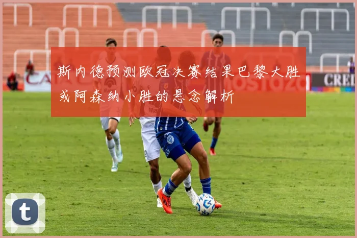 斯内德预测欧冠决赛结果巴黎大胜或阿森纳小胜的悬念解析
