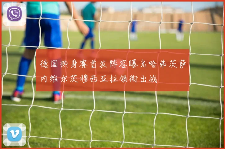 德国热身赛首发阵容曝光哈弗茨萨内维尔茨穆西亚拉领衔出战