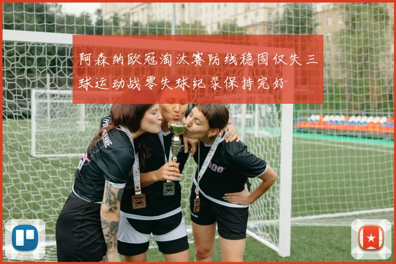 阿森纳欧冠淘汰赛防线稳固仅失三球运动战零失球纪录保持完好