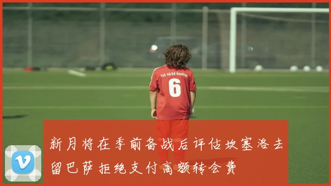 新月将在季前备战后评估坎塞洛去留巴萨拒绝支付高额转会费