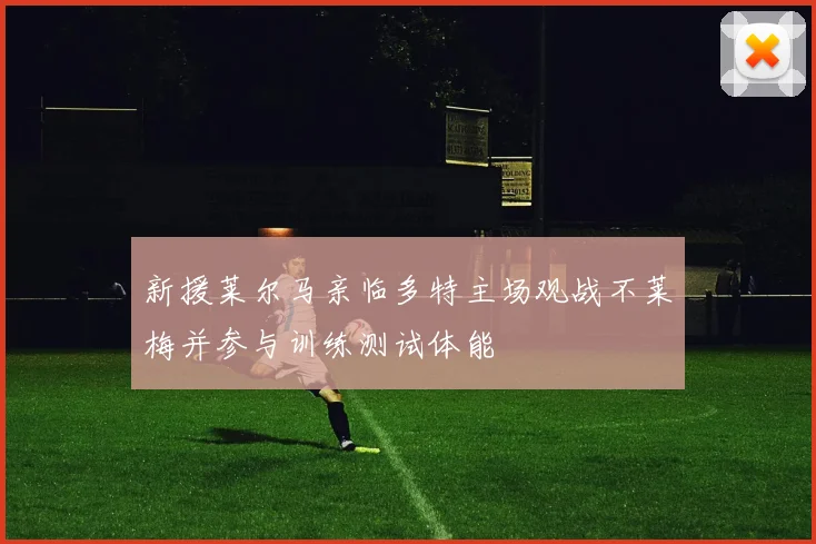 新援莱尔马亲临多特主场观战不莱梅并参与训练测试体能