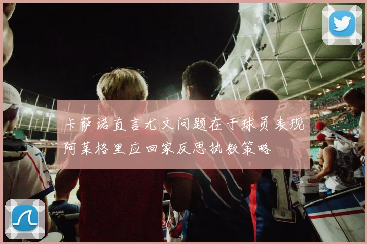 卡萨诺直言尤文问题在于球员表现阿莱格里应回家反思执教策略