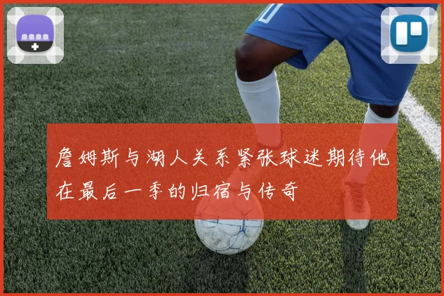 詹姆斯与湖人关系紧张球迷期待他在最后一季的归宿与传奇