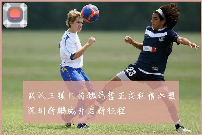 武汉三镇门将魏黾哲正式租借加盟深圳新鹏城开启新征程