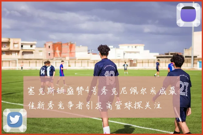 塞克斯顿盛赞4号秀克尼佩尔或成最佳新秀竞争者引发高管球探关注