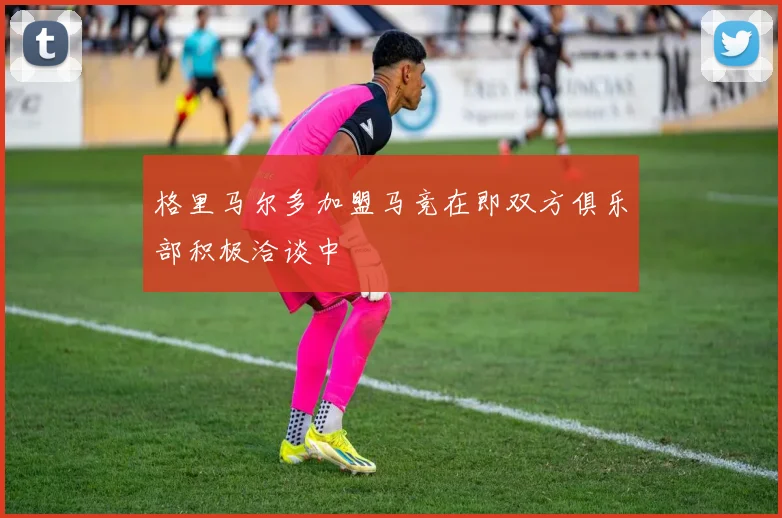 格里马尔多加盟马竞在即双方俱乐部积极洽谈中