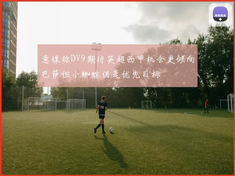 意媒称DV9期待英超西甲机会更倾向巴萨但小蜘蛛仍是优先目标