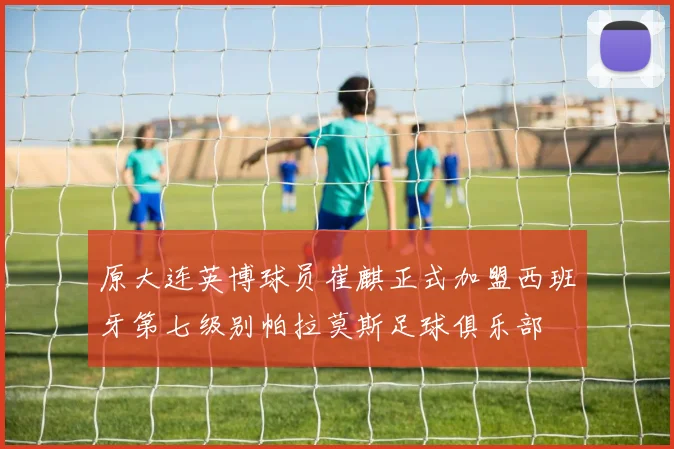 原大连英博球员崔麒正式加盟西班牙第七级别帕拉莫斯足球俱乐部