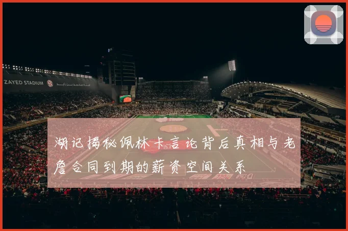湖记揭秘佩林卡言论背后真相与老詹合同到期的薪资空间关系