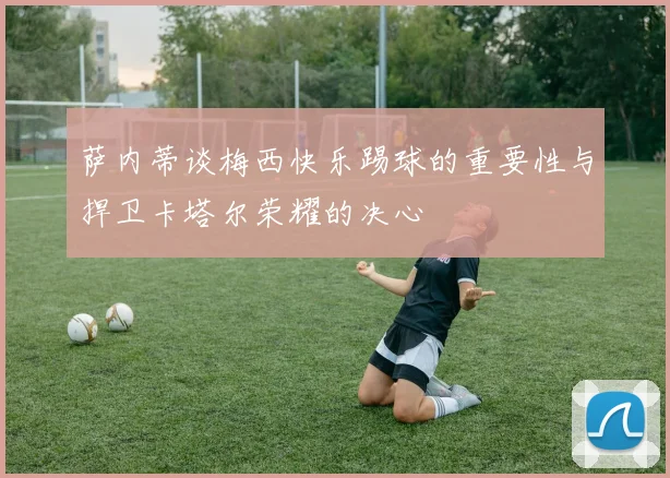 萨内蒂谈梅西快乐踢球的重要性与捍卫卡塔尔荣耀的决心