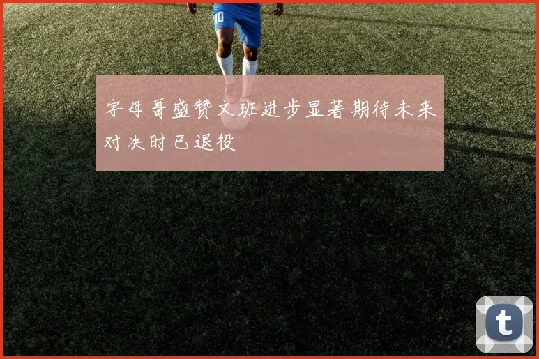 字母哥盛赞文班进步显著期待未来对决时已退役