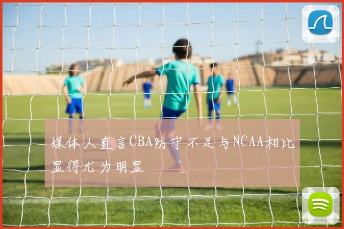 媒体人直言CBA防守不足与NCAA相比显得尤为明显