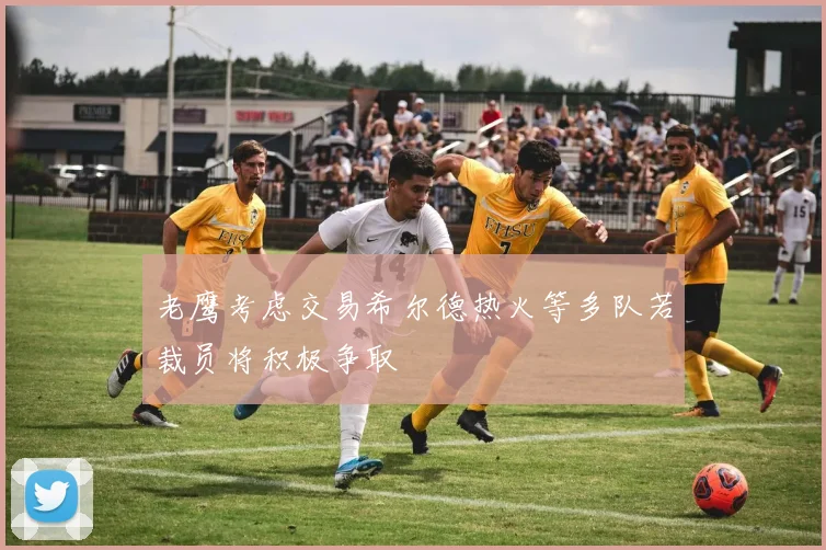 老鹰考虑交易希尔德热火等多队若裁员将积极争取