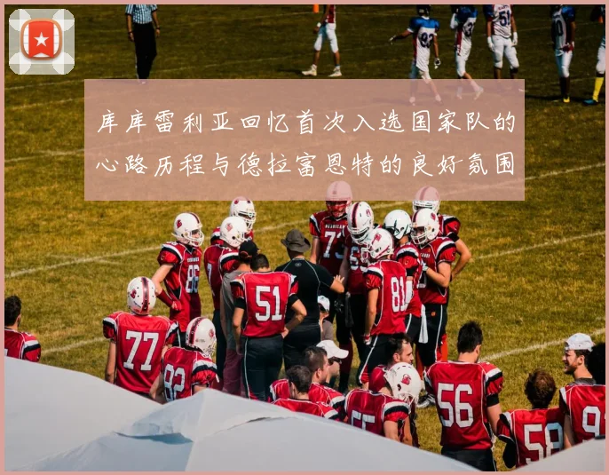 库库雷利亚回忆首次入选国家队的心路历程与德拉富恩特的良好氛围