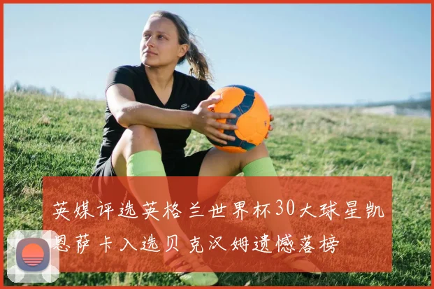 英媒评选英格兰世界杯30大球星凯恩萨卡入选贝克汉姆遗憾落榜
